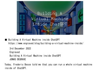 ■ Building A Virtual Machine inside ChatGPT
https://www.engraved.blog/building-a-virtual-machine-inside/
3rd December 2022
Engraved
Building A Virtual Machine inside ChatGPT
JONAS DEGRAVE
Today, Frederic Besse told me that you can run a whole virtual machine
inside of ChatGPT.
 