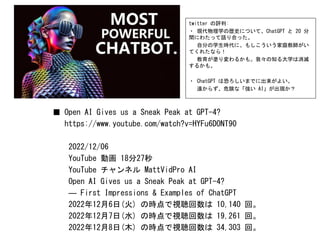 ■ Open AI Gives us a Sneak Peak at GPT-4?
https://www.youtube.com/watch?v=HYFu6DONT90
2022/12/06
YouTube 動画 18分27秒
YouTube チャンネル MattVidPro AI
Open AI Gives us a Sneak Peak at GPT-4?
― First Impressions & Examples of ChatGPT
2022年12月6日(火) の時点で視聴回数は 10,140 回。
2022年12月7日(水) の時点で視聴回数は 19,261 回。
2022年12月8日(木) の時点で視聴回数は 34,303 回。
twitter の評判:
・ 現代物理学の歴史について、ChatGPT と 20 分
間にわたって語り合った。
自分の学生時代に、もしこういう家庭教師がい
てくれたなら！
教育が塗り変わるかも。我々の知る大学は消滅
するかも。
・ ChatGPT は恐ろしいまでに出来がよい。
遠からず、危険な「強い AI」が出現か？
 