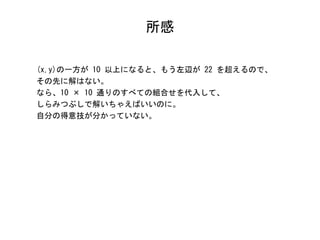 所感
(x,y)の一方が 10 以上になると、もう左辺が 22 を超えるので、
その先に解はない。
なら、10 × 10 通りのすべての組合せを代入して、
しらみつぶしで解いちゃえばいいのに。
自分の得意技が分かっていない。
 