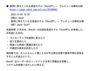 ■ 質問に答えてくれる言語モデル「ChatGPT」― プレビューは無料公開
https://japan.zdnet.com/article/35196862/
2022-12-02 10:52
ZDNet Japan
質問に答えてくれる言語モデル「ChatGPT」― プレビューは無料公開
CNET Japan Staff
米国時間 11月30日、OpenAI は対話型言語モデル「ChatGPT」を発表した。
日本語にも対応。
・ フォローアップの質問に答えたり
・ 誤りを認めたり
・ 間違った前提に異議を唱えたり
・ 不適切な要求を拒否したり
現段階では、もっともらしく聞こえるが不正確な回答や意味不明な回答を
することがあるという。
OpenAI はユーザーのフィードバックを得て問題点を把握し、
システムの改善に生かしたい考えだ。
 