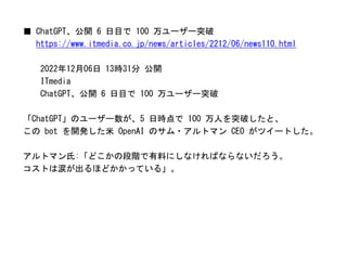 ■ ChatGPT、公開 6 日目で 100 万ユーザー突破
https://www.itmedia.co.jp/news/articles/2212/06/news110.html
2022年12月06日 13時31分 公開
ITmedia
ChatGPT、公開 6 日目で 100 万ユーザー突破
「ChatGPT」のユーザー数が、5 日時点で 100 万人を突破したと、
この bot を開発した米 OpenAI のサム・アルトマン CEO がツイートした。
アルトマン氏:「どこかの段階で有料にしなければならないだろう。
コストは涙が出るほどかかっている」。
 