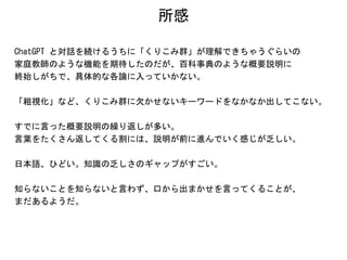 所感
ChatGPT と対話を続けるうちに「くりこみ群」が理解できちゃうぐらいの
家庭教師のような機能を期待したのだが、百科事典のような概要説明に
終始しがちで、具体的な各論に入っていかない。
「粗視化」など、くりこみ群に欠かせないキーワードをなかなか出してこない。
すでに言った概要説明の繰り返しが多い。
言葉をたくさん返してくる割には、説明が前に進んでいく感じが乏しい。
日本語、ひどい。知識の乏しさのギャップがすごい。
知らないことを知らないと言わず、口から出まかせを言ってくることが、
まだあるようだ。
 