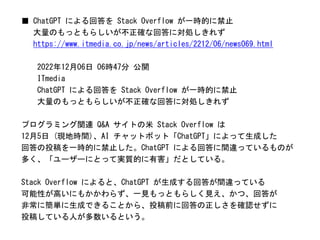 ■ ChatGPT による回答を Stack Overflow が一時的に禁止
大量のもっともらしいが不正確な回答に対処しきれず
https://www.itmedia.co.jp/news/articles/2212/06/news069.html
2022年12月06日 06時47分 公開
ITmedia
ChatGPT による回答を Stack Overflow が一時的に禁止
大量のもっともらしいが不正確な回答に対処しきれず
プログラミング関連 Q&A サイトの米 Stack Overflow は
12月5日 (現地時間)、AI チャットボット「ChatGPT」によって生成した
回答の投稿を一時的に禁止した。ChatGPT による回答に間違っているものが
多く、「ユーザーにとって実質的に有害」だとしている。
Stack Overflow によると、ChatGPT が生成する回答が間違っている
可能性が高いにもかかわらず、一見もっともらしく見え、かつ、回答が
非常に簡単に生成できることから、投稿前に回答の正しさを確認せずに
投稿している人が多数いるという。
 