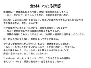全体にわたる所感
両論併記 + 結論濁しの当たり障りのない優等生回答をしてくる
→ 炎上しないけど、おもしろくもない。自分の意見を言わない。
知らないことを知らないと言ったり、間違いを認めたりするようになったのは
大きな進歩だが、まだ、やらかす。
科学領域のワンポイントについて、家庭教師代わりになるか？
→ 与えた質問に対して百科事典的な答えをしてくるが、
理論の内容に立ち入りたがらないし、論理的・構造的な説明をしてくれない。
統一的な人格が見えない。言語によって答えが異なる。
やりとりが意味的にかみ合っているので、会話相手として楽しい。
「私もドリンクいただいていいかしら？」とか言わないし。タダだし。
ネトゲ廃人みたく、チャットボットと延々々々会話したあげくに
発狂するやつとか、出てくるのではないか？
Transformer ベース + スケーリングで、こなせるタスクの種類は
増えていくけれど。限界はあるか？ あるとしたら、何か？
 