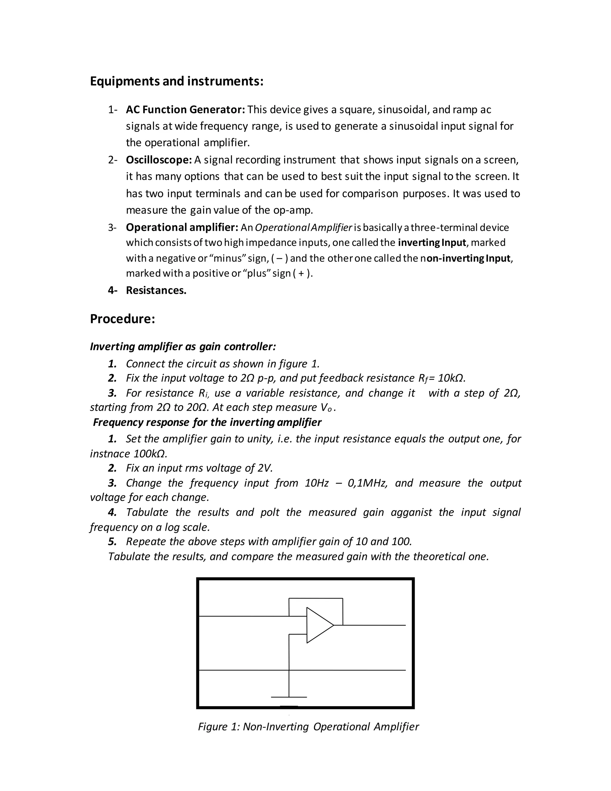 Equipments and instruments:
1- AC Function Generator: This device gives a square, sinusoidal, and ramp ac
signals at wide frequency range, is used to generate a sinusoidal input signal for
the operational amplifier.
2- Oscilloscope: A signal recording instrument that shows input signals on a screen,
it has many options that can be used to best suit the input signal to the screen. It
has two input terminals and can be used for comparison purposes. It was used to
measure the gain value of the op-amp.
3- Operational amplifier: AnOperationalAmplifierisbasicallyathree-terminal device
whichconsistsof twohighimpedance inputs,one calledthe invertingInput,marked
witha negative or“minus”sign,( – ) and the otherone calledthe non-invertingInput,
markedwitha positive or“plus”sign( + ).
4- Resistances.
Procedure:
Inverting amplifier as gain controller:
1. Connect the circuit as shown in figure 1.
2. Fix the input voltage to 2Ω p-p, and put feedback resistance Rf= 10kΩ.
3. For resistance Ri, use a variable resistance, and change it with a step of 2Ω,
starting from 2Ω to 20Ω. At each step measure Vo .
Frequency response for the inverting amplifier
1. Set the amplifier gain to unity, i.e. the input resistance equals the output one, for
instnace 100kΩ.
2. Fix an input rms voltage of 2V.
3. Change the frequency input from 10Hz – 0,1MHz, and measure the output
voltage for each change.
4. Tabulate the results and polt the measured gain agganist the input signal
frequency on a log scale.
5. Repeate the above steps with amplifier gain of 10 and 100.
Tabulate the results, and compare the measured gain with the theoretical one.
Figure 1: Non-Inverting Operational Amplifier
 