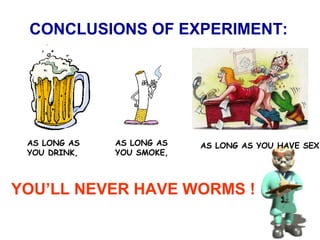 CONCLUSIONS OF EXPERIMENT:
AS LONG AS
YOU DRINK,
AS LONG AS
YOU SMOKE,
AS LONG AS YOU HAVE SEX,
YOU’LL NEVER HAVE WORMS !
 