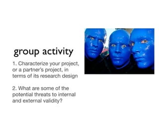 group activity
1. Characterize your project,
or a partner’s project, in
terms of its research design

2. What are some of the
potential threats to internal
and external validity?
 