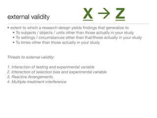 external validity                           XZ
• extent to which a research design yields ﬁndings that generalize to
   • To subjects / objects / units other than those actually in your study
   • To settings / circumstances other than that/those actually in your study
   • To times other than those actually in your study


Threats to external validity:

1. Interaction of testing and experimental variable
2. Interaction of selection bias and experimental variable
3. Reactive Arrangements
4. Multiple-treatment interference
 