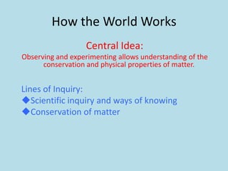 How the World Works
                   Central Idea:
Observing and experimenting allows understanding of the
      conservation and physical properties of matter.


Lines of Inquiry:
Scientific inquiry and ways of knowing
Conservation of matter
 