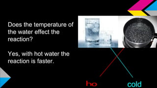 HYPOTHESIS 1
Does the temperature of
the water effect the
reaction?
Yes, with hot water the
reaction is faster.
ho cold
 