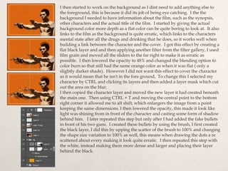 I then started to work on the background as I dint need to add anything else to
the foreground, this is because it did its job of being eye catching. I the the
background I needed to have information about the film, such as the synopsis,
other characters and the actual title of the film. I started by giving the actual
background color more depth as a flat color can be quite boring to look at. It also
links to the film as the background is quite erratic, which links to the characters
mental state after all the drugs and drinking that he does, so it works well when
building a link between the character and the cover. I got this effect by creating a
flat black layer and and then applying another filter from the filter gallery, I used
film grain and moved all the sliders to the far right to make it as erratic as
possible. I then lowered the opacity to 48% and changed the blending option to
color burn so that still had the same orange color as when it was flat ( only a
slightly darker shade). However I did not want this effect to cover the character
as it would mean that he isn't in the fore ground, To change this I selected my
character by CTRL and clicking its layers and then added a layer mask which cut
out the area on the blur.
I then copied the character layer and moved the new layer it had created beneath
the main one. Then using CTRL + T and moving the central point to the bottom
right corner it allowed me to alt shift, which enlargers the image from a point
keeping the same dimensions. I then lowered the opacity, this made it look like
light was shining from in front of the character and casting some form of shadow
behind him. I later repeated this step but only after I had added the fake bullets
in front of his two guns. I created these bullets by using the brush, I first created
the black layer, I did this by upping the scatter of the brush to 100% and changing
the shape size variation to 100% as well, this means when drawing the dots a re
scattered about every making it look quite erratic. I then repeated this step with
the white, instead making them more dense and larger and placing their layer
behind the black.
 