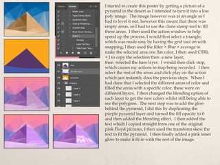 I started to create this poster by getting a picture of a
pyramid in the desert as I intended to turn it into a low
poly image. The image however was at an angle so I
had to level it out, however this meant that there was
empty areas, so I had to use the clone stamp tool to fill
these areas. I then used the action window to help
speed up the process, I would first select a triangle,
which was made easy by having the grid tool on with
snapping, I then used the filter > Blur > average to
make the selected area one flat color, I then used CTRL
+ J to copy the selection then a new layer,
then selected the base layer. I would then click stop,
which causes my actions to stop being recorded. I then
select the rest of the areas and click play on the action
which just instantly does the previous steps. When I
had done that I selected the different areas of color and
filled the areas with a specific color, these were on
different layers. I then changed the blending option of
each layer to get the new colors whilst still being able to
see the polygons. The next step was to add the glow
behind the pyramid, I did this by duplicating the
purple pyramid layer and turned the fill opacity to 0
and then added the blending effect. I then added the
text which I copied straight from one of the original
pink Floyd pictures, I then used the transform skew the
text to fit the pyramid. I then finally added a pink inner
glow to make it fit in with the rest of the image.
 