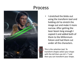 Process
• I stretched the blobs out
using the transform tool and
holding ctrl to stretch the
image out and make it more
narrow. After getting the
laser beam long enough I
copied it and added both of
them to the Millennium
Falcon and had them cut
under all the characters.
This is the selection tool. To
transform shapes select your shape
with the toll then use ctrl + T and
then you can transform your shape.
 