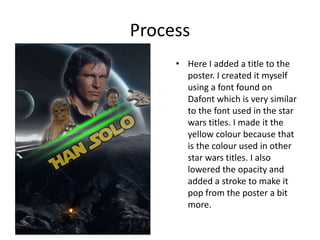 Process
• Here I added a title to the
poster. I created it myself
using a font found on
Dafont which is very similar
to the font used in the star
wars titles. I made it the
yellow colour because that
is the colour used in other
star wars titles. I also
lowered the opacity and
added a stroke to make it
pop from the poster a bit
more.
 