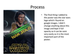 Process
• The final thing I added to
the poster was the star wars
logo which I found on
google images. I didn’t
change anything about this
image and kept it full
opacity so it can be seen
very easily as it is the most
important part of the
poster.
 