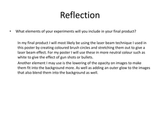 Reflection
• What elements of your experiments will you include in your final product?
In my final product I will most likely be using the laser beam technique I used in
this poster by creating coloured brush circles and stretching them out to give a
laser beam effect. For my poster I will use these in more neutral colour such as
white to give the effect of gun shots or bullets.
Another element I may use is the lowering of the opacity on images to make
them fit into the background more. As well as adding an outer glow to the images
that also blend them into the background as well.
 