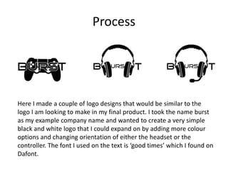 Process
Here I made a couple of logo designs that would be similar to the
logo I am looking to make in my final product. I took the name burst
as my example company name and wanted to create a very simple
black and white logo that I could expand on by adding more colour
options and changing orientation of either the headset or the
controller. The font I used on the text is ‘good times’ which I found on
Dafont.
 