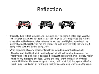 Reflection
• This is the best 3 that my class and I decided on. The highest voted logo was the
left screenshot with the red text. The second highest voted logo was the middle
screenshot with the controller coloured in and the third highest voted was the
screenshot on the right. This has the text of the logo inverted with the text itself
being white with the stroke being white.
• What elements of your experiments will you include in your final product?
The elements I will include in my final product will follow what is seen on the
most voted logo idea. This is because it follows the colour scheme I already had in
mind for my magazine and logo. Due to the logo I want to create in my final
product following the same design as these, I will most likely incorporate the 2nd
most voted logo design by having the main image coloured and not a silhouette.
 