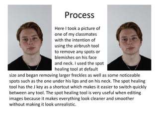 Process
Here I took a picture of
one of my classmates
with the intention of
using the airbrush tool
to remove any spots or
blemishes on his face
and neck. I used the spot
healing tool at default
size and began removing larger freckles as well as some noticeable
spots such as the one under his lips and on his neck. The spot healing
tool has the J key as a shortcut which makes it easier to switch quickly
between any tool. The spot healing tool is very useful when editing
images because it makes everything look cleaner and smoother
without making it look unrealistic.
 