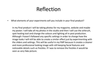 Reflection
• What elements of your experiments will you include in your final product?
In my final product I will be taking photos for my magazine, website and maybe
my poster. I will take all my photos in the studio and then I will use the airbrush,
spot healing tool and change the colours and lighting all in post production.
Although I haven’t followed any specific settings in order to change how the
image looks I will still be able to create a similar effect just by experimenting with
the sliders and settings. This will be useful in my FMP because it creates a cleaner
and more professional looking image with still keeping facial features and
noticeable details such as freckles. If I was to remove the freckles it would be
seen as very fake picture.
 