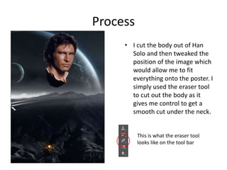 Process
• I cut the body out of Han
Solo and then tweaked the
position of the image which
would allow me to fit
everything onto the poster. I
simply used the eraser tool
to cut out the body as it
gives me control to get a
smooth cut under the neck.
This is what the eraser tool
looks like on the tool bar
 