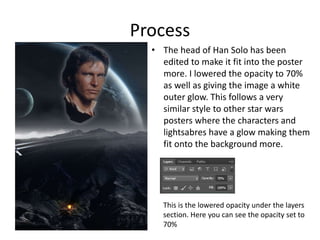 Process
• The head of Han Solo has been
edited to make it fit into the poster
more. I lowered the opacity to 70%
as well as giving the image a white
outer glow. This follows a very
similar style to other star wars
posters where the characters and
lightsabres have a glow making them
fit onto the background more.
This is the lowered opacity under the layers
section. Here you can see the opacity set to
70%
 