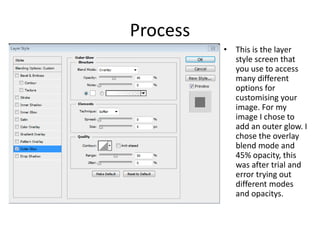 Process
• This is the layer
style screen that
you use to access
many different
options for
customising your
image. For my
image I chose to
add an outer glow. I
chose the overlay
blend mode and
45% opacity, this
was after trial and
error trying out
different modes
and opacitys.
 