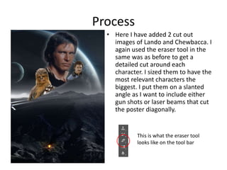 Process
• Here I have added 2 cut out
images of Lando and Chewbacca. I
again used the eraser tool in the
same was as before to get a
detailed cut around each
character. I sized them to have the
most relevant characters the
biggest. I put them on a slanted
angle as I want to include either
gun shots or laser beams that cut
the poster diagonally.
This is what the eraser tool
looks like on the tool bar
 