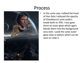 Process
• In the same way I edited the head
of Han Solo I reduced the opacity
of Chewbacca’s and Lando’s
heads both to 70%. I also gave
them an outer glow which again
blends them into the background
very well. I used the same outer
glow style as before which can be
seen on slide 5
 