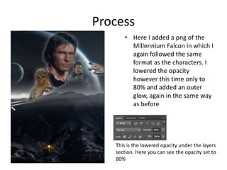Process
• Here I added a png of the
Millennium Falcon in which I
again followed the same
format as the characters. I
lowered the opacity
however this time only to
80% and added an outer
glow, again in the same way
as before
This is the lowered opacity under the layers
section. Here you can see the opacity set to
80%
 