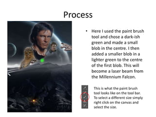 Process
• Here I used the paint brush
tool and chose a dark-ish
green and made a small
blob in the centre. I then
added a smaller blob in a
lighter green to the centre
of the first blob. This will
become a laser beam from
the Millennium Falcon.
This is what the paint brush
tool looks like on the tool bar.
To select a different size simply
right click on the canvas and
select the size.
 