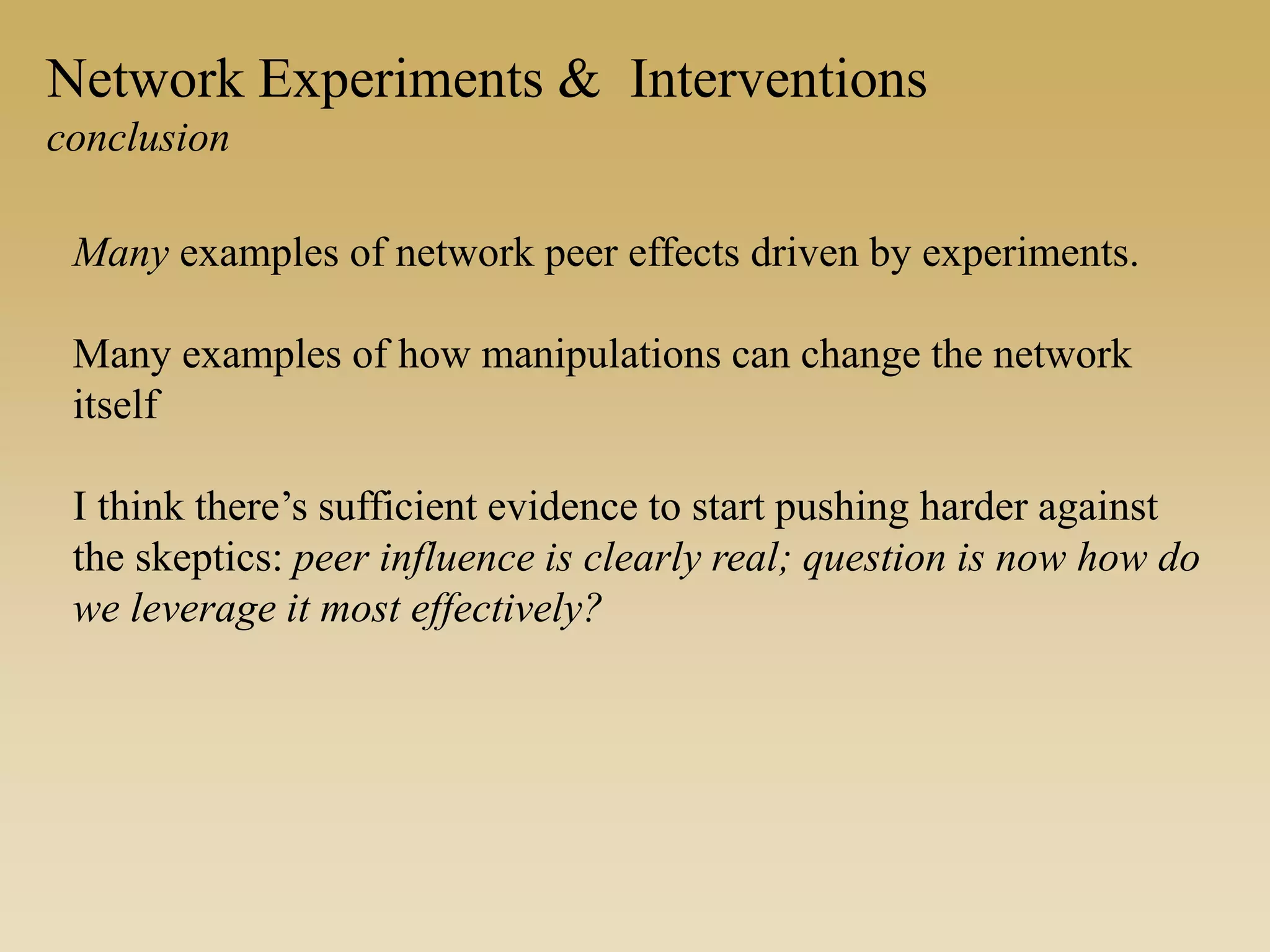 Network Experiments & Interventions
conclusion
Many examples of network peer effects driven by experiments.
Many examples of how manipulations can change the network
itself
I think there’s sufficient evidence to start pushing harder against
the skeptics: peer influence is clearly real; question is now how do
we leverage it most effectively?
 
