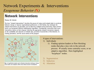 Network Experiments & Interventions
Exogenous Behavior (Y)
4 types of interventions:
1) Individuals
1) Finding opinion leaders or flow blocking
nodes that play a key role in the network
process.  usually some centrality score, or an
adaptive algorithm. Here highlighted
“keyplayer” nodes.
2) Segmentation
3) Induction
4) Alteration
 