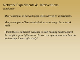 Network Experiments & Interventions
conclusion
Many examples of network peer effects driven by experiments.
Many examples of how manipulations can change the network
itself
I think there’s sufficient evidence to start pushing harder against
the skeptics: peer influence is clearly real; question is now how do
we leverage it most effectively?
 