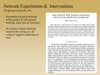 Roommates assigned randomly
within gender, & self-reported
smoking, study-style & messiness.
No evidence of pair-similarity
based on this sorting (i.e. all
evidence suggests randomness is
real)
Network Experiments & Interventions
Exogenous networks (W)
 