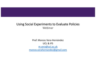 Using Social Experiments to Evaluate Policies
Webinar
Prof. Marcos Vera-Hernández
UCL & IFS
m.vera@ucl.ac.uk
marcos.verahernandez@gmail.com
 