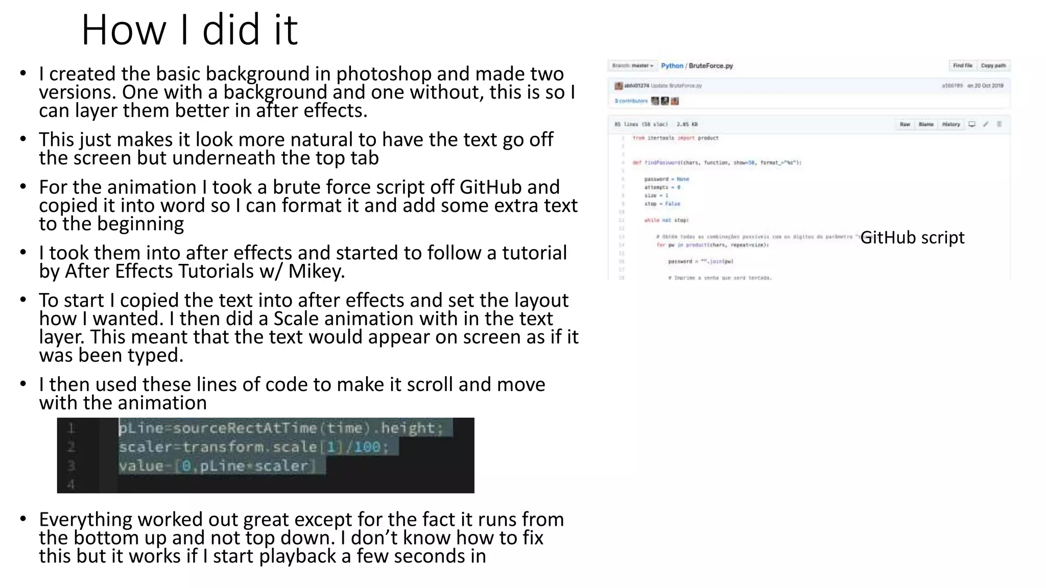 How I did it
• I created the basic background in photoshop and made two
versions. One with a background and one without, this is so I
can layer them better in after effects.
• This just makes it look more natural to have the text go off
the screen but underneath the top tab
• For the animation I took a brute force script off GitHub and
copied it into word so I can format it and add some extra text
to the beginning
• I took them into after effects and started to follow a tutorial
by After Effects Tutorials w/ Mikey.
• To start I copied the text into after effects and set the layout
how I wanted. I then did a Scale animation with in the text
layer. This meant that the text would appear on screen as if it
was been typed.
• I then used these lines of code to make it scroll and move
with the animation
• Everything worked out great except for the fact it runs from
the bottom up and not top down. I don’t know how to fix
this but it works if I start playback a few seconds in
GitHub script
 