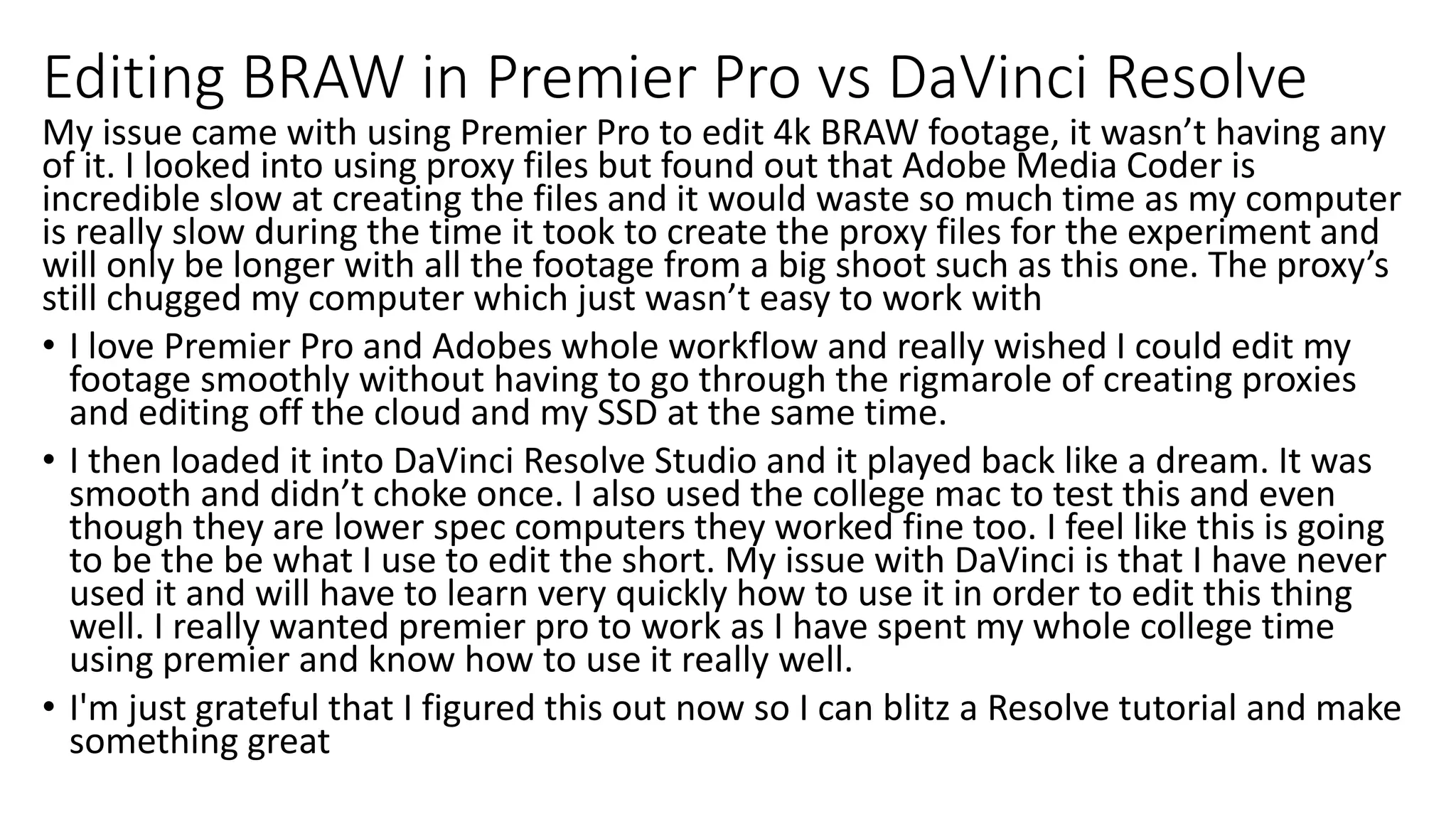 Editing BRAW in Premier Pro vs DaVinci Resolve
My issue came with using Premier Pro to edit 4k BRAW footage, it wasn’t having any
of it. I looked into using proxy files but found out that Adobe Media Coder is
incredible slow at creating the files and it would waste so much time as my computer
is really slow during the time it took to create the proxy files for the experiment and
will only be longer with all the footage from a big shoot such as this one. The proxy’s
still chugged my computer which just wasn’t easy to work with
• I love Premier Pro and Adobes whole workflow and really wished I could edit my
footage smoothly without having to go through the rigmarole of creating proxies
and editing off the cloud and my SSD at the same time.
• I then loaded it into DaVinci Resolve Studio and it played back like a dream. It was
smooth and didn’t choke once. I also used the college mac to test this and even
though they are lower spec computers they worked fine too. I feel like this is going
to be the be what I use to edit the short. My issue with DaVinci is that I have never
used it and will have to learn very quickly how to use it in order to edit this thing
well. I really wanted premier pro to work as I have spent my whole college time
using premier and know how to use it really well.
• I'm just grateful that I figured this out now so I can blitz a Resolve tutorial and make
something great
 