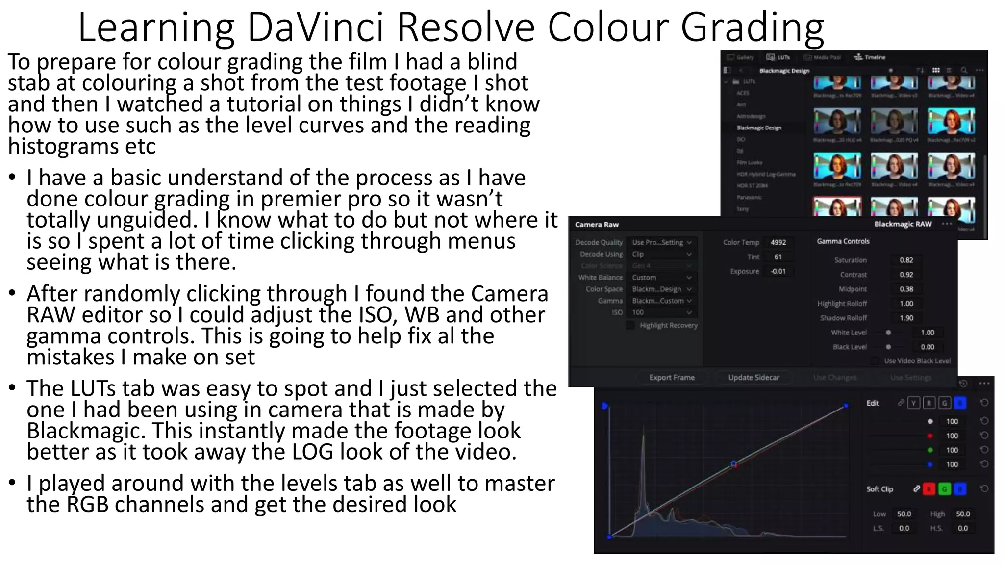 Learning DaVinci Resolve Colour Grading
To prepare for colour grading the film I had a blind
stab at colouring a shot from the test footage I shot
and then I watched a tutorial on things I didn’t know
how to use such as the level curves and the reading
histograms etc
• I have a basic understand of the process as I have
done colour grading in premier pro so it wasn’t
totally unguided. I know what to do but not where it
is so I spent a lot of time clicking through menus
seeing what is there.
• After randomly clicking through I found the Camera
RAW editor so I could adjust the ISO, WB and other
gamma controls. This is going to help fix al the
mistakes I make on set
• The LUTs tab was easy to spot and I just selected the
one I had been using in camera that is made by
Blackmagic. This instantly made the footage look
better as it took away the LOG look of the video.
• I played around with the levels tab as well to master
the RGB channels and get the desired look
 