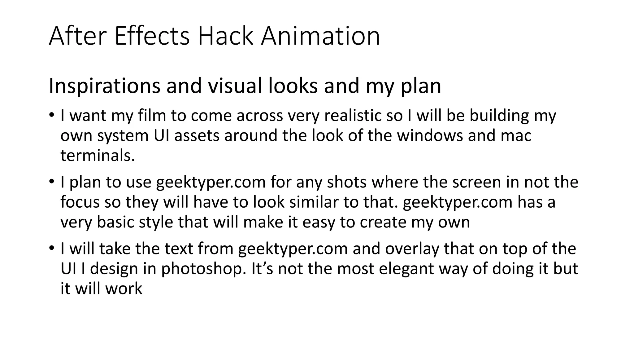 After Effects Hack Animation
Inspirations and visual looks and my plan
• I want my film to come across very realistic so I will be building my
own system UI assets around the look of the windows and mac
terminals.
• I plan to use geektyper.com for any shots where the screen in not the
focus so they will have to look similar to that. geektyper.com has a
very basic style that will make it easy to create my own
• I will take the text from geektyper.com and overlay that on top of the
UI I design in photoshop. It’s not the most elegant way of doing it but
it will work
 