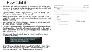 How I did it
• I created the basic background in photoshop and made two
versions. One with a background and one without, this is so I
can layer them better in after effects.
• This just makes it look more natural to have the text go off
the screen but underneath the top tab
• For the animation I took a brute force script off GitHub and
copied it into word so I can format it and add some extra text
to the beginning
• I took them into after effects and started to follow a tutorial
by After Effects Tutorials w/ Mikey.
• To start I copied the text into after effects and set the layout
how I wanted. I then did a Scale animation with in the text
layer. This meant that the text would appear on screen as if it
was been typed.
• I then used these lines of code to make it scroll and move
with the animation
• Everything worked out great except for the fact it runs from
the bottom up and not top down. I don’t know how to fix
this but it works if I start playback a few seconds in
GitHub script
 