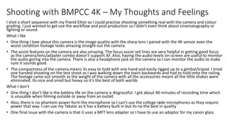 Shooting with BMPCC 4K – My Thoughts and Feelings
I shot a short sequence with my friend Elliot so I could practise shooting something real with the camera and colour
grading. I just wanted to get use the workflow and post production so I didn’t even think about cinematography or
lighting or sound.
What I like
• One thing I love about this camera is the image quality with the sharp lens I paired with the 4K sensor even the
worst condition footage looks amazing straight out the camera.
• The assist features on the camera are also amazing. The focus assist red lines are very helpful in getting good focus
as the camera/lens/adapter combo doesn’t support AF. Also, having the audio levels on-screen are useful to monitor
the audio goring into the camera. There is also a headphone jack on the camera so I can monitor the audio to make
sure it sounds good.
• The compactness of the camera means its easy to hold with one hand and easily rigged up to a gimbal/tripod. I tried
one handed shooting on the test shoot as I was walking down the stairs backwards and had to hold onto the railing.
The footage came out smooth as the weight of the camera with all the accessories meant all the little shakes were
eliminated. Its nice and small but heavy so it’s the best of both worlds
What I don’t
• One thing I don’t like is the battery life on the camera is disgraceful. I got about 40 minutes of recording time which
is unusable when filming outside or away from an outlet.
• Also, there is no phantom power form the microphone so I can’t use the college røde microphones as they require
power that way. I can use my Takstar as it has a battery built in but its no the best in quality
• One final issue with the camera is that it uses a MFT lens adapter so I have to use an adaptor for my canon glass
 