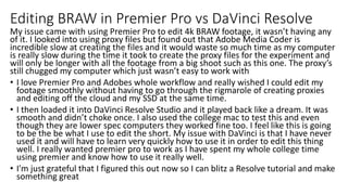 Editing BRAW in Premier Pro vs DaVinci Resolve
My issue came with using Premier Pro to edit 4k BRAW footage, it wasn’t having any
of it. I looked into using proxy files but found out that Adobe Media Coder is
incredible slow at creating the files and it would waste so much time as my computer
is really slow during the time it took to create the proxy files for the experiment and
will only be longer with all the footage from a big shoot such as this one. The proxy’s
still chugged my computer which just wasn’t easy to work with
• I love Premier Pro and Adobes whole workflow and really wished I could edit my
footage smoothly without having to go through the rigmarole of creating proxies
and editing off the cloud and my SSD at the same time.
• I then loaded it into DaVinci Resolve Studio and it played back like a dream. It was
smooth and didn’t choke once. I also used the college mac to test this and even
though they are lower spec computers they worked fine too. I feel like this is going
to be the be what I use to edit the short. My issue with DaVinci is that I have never
used it and will have to learn very quickly how to use it in order to edit this thing
well. I really wanted premier pro to work as I have spent my whole college time
using premier and know how to use it really well.
• I'm just grateful that I figured this out now so I can blitz a Resolve tutorial and make
something great
 