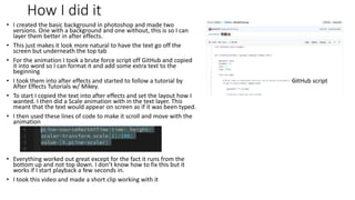 How I did it
• I created the basic background in photoshop and made two
versions. One with a background and one without, this is so I can
layer them better in after effects.
• This just makes it look more natural to have the text go off the
screen but underneath the top tab
• For the animation I took a brute force script off GitHub and copied
it into word so I can format it and add some extra text to the
beginning
• I took them into after effects and started to follow a tutorial by
After Effects Tutorials w/ Mikey.
• To start I copied the text into after effects and set the layout how I
wanted. I then did a Scale animation with in the text layer. This
meant that the text would appear on screen as if it was been typed.
• I then used these lines of code to make it scroll and move with the
animation
• Everything worked out great except for the fact it runs from the
bottom up and not top down. I don’t know how to fix this but it
works if I start playback a few seconds in.
• I took this video and made a short clip working with it
GitHub script
 