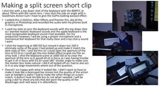 Making a split screen short clip
I shot this with a top down shot of the keyboard with the BMPCC at
about 70mm with the canon lens. I also shot the side on angle with a
Goodmans Action Cam I have to give the GoPro looking warped effect.
• I edited this in DaVinci, After Effects and Premier Pro, did all the
graphics in Photoshop and recorded the audio with my phones built
in microphone.
• I used my slate to sync the keyboard sounds with the top down shot
as I wanted realistic keyboard sounds and the apple keyboard is the
most recognisable keyboard sound I had available. For my
production however, I will be using a proper microphone and a
mechanical feel keyboard for that really clean and crisp click-y sound
I want
• I shot the beginning at 400 ISO but moved it down too 160 it
eliminate some of the grain I had picked up and make it match the
dark style of film. I also did this so I could open the aperture of the
lens to f/2.8 so I could get the nice bokeh effect to give my film an
artsy look. I shot the keyboard scene at 1600 ISO as to close the
aperture of the lens so it would all sit in focus as I was having trouble
to get it all in focus with f/2.8 I used 180° shutter angle to make sure
the motion blur looks natural. I did it all locked off as I had to also act
in it so any large movements where out of the question.
• Overall I am happy with what it looked like, I didn’t want to have to
make it look like a destroyed live stream but the quality of the action
cam at lowlight is awful I had to make the other things on screen
match, it doesn’t look terrible but its not what I wanted. I will be
using a dslr to shoot any bits that dot want the quality of the
Blackmagic and I will warp it in aftereffects.
 