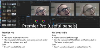 Premier Pro (useful panels)
Premier Pro
Pros
• The layout much more modular
• The integration of the Adobe Suite works so much better
• I know the software very well
Cons
• Doesn’t handle BRAW well
Resolve Studio
Pros
• Works well with BRAW footage
• Has the equivalent of After Effects and Audition built in
• The layout is setup nicely
Cons
• I don’t know how to use it as well as Premier Pro
 