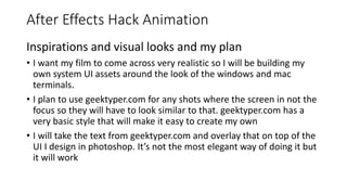 After Effects Hack Animation
Inspirations and visual looks and my plan
• I want my film to come across very realistic so I will be building my
own system UI assets around the look of the windows and mac
terminals.
• I plan to use geektyper.com for any shots where the screen in not the
focus so they will have to look similar to that. geektyper.com has a
very basic style that will make it easy to create my own
• I will take the text from geektyper.com and overlay that on top of the
UI I design in photoshop. It’s not the most elegant way of doing it but
it will work
 