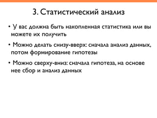 • У вас должна быть накопленная статистика или вы
можете их получить	
• Можно делать снизу-вверх: сначала анализ данных,
потом формирование гипотезы	
• Можно сверху-вниз: сначала гипотеза, на основе
нее сбор и анализ данных
3. Статистический анализ
 