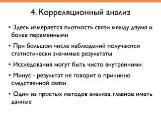 • Здесь измеряется плотность связи между двумя и
более переменными	
• При большом числе наблюдений получаются
статистически значимые результаты	
• Исследования могут быть чисто внутренними	
• Минус - результат не говорит о причинно
следственной связи	
• Один из простых методов анализа, главное иметь
данные
4. Корреляционный анализ
 