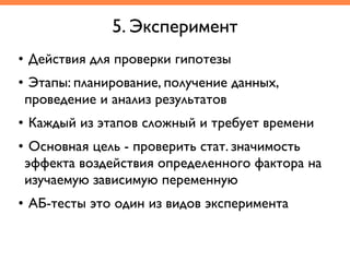 • Действия для проверки гипотезы	
• Этапы: планирование, получение данных,
проведение и анализ результатов	
• Каждый из этапов сложный и требует времени	
• Основная цель - проверить стат. значимость
эффекта воздействия определенного фактора на
изучаемую зависимую переменную	
• АБ-тесты это один из видов эксперимента
5. Эксперимент
 